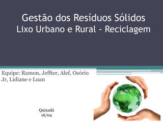 Gestão dos Resíduos Sólidos
Lixo Urbano e Rural - Reciclagem
Equipe: Ramon, Jeffter, Alef, Osório
Jr, Lidiane e Luan
Quixadá
16/04
 