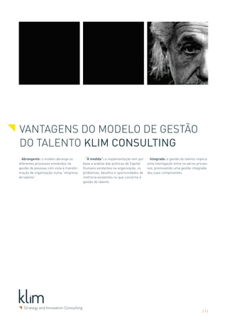VANTAGENS DO Modelo de Gestão
do Talento Klim Consulting
> Abrangente: o modelo abrange os         > “À medida”: a implementação tem por     > Integrado: a gestão do talento implica
diferentes processos envolvidos na        base a análise das políticas de Capital   uma interligação entre os vários proces-
gestão de pessoas com vista à transfor-   Humano existentes na organização, os      sos, promovendo uma gestão integrada
mação da organização numa “empresa        problemas, desafios e oportunidades de    das suas componentes.
de talento”.                              melhoria existentes no que concerne à
                                          gestão do talento.




                                                                                                                        / 11
 