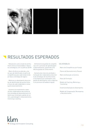RESULTADOS ESPERADOS
> Redução de custos através do alinha-    > Alinhamento da gestão de competên-     Deliverables
mento entre as necessidades e objecti-    cias com o processo de aprendizagem
vos estratégicos com as políticas de RH   e desenvolvimento, garantindo uma        > Matriz de Competências por Função
                                          efectiva gestão do conhecimento.
> Maior eficiência na selecção, uma                                                > Planos de Desenvolvimento Pessoal
vez que são identificados os perfis de    > Aumento dos níveis de satisfação e
competências para cada função tendo       motivação dos colaboradores decorren-    > Matriz de Evolução na Carreira
por base a estratégia de negócio          te de estratégias de reconhecimento
                                          e recompensa que contemplem uma          > Plano de Formação
> Melhorias no desempenho decorren-       gestão de desempenho clara e objectiva
tes da identificação dos pontos fortes    e um processo de feedback regular.       > Modelo de Coaching, Mentoring e
e fracos de cada colaborador e conse-                                                Counseling
quente desenvolvimento
                                                                                   > Sistema de Avaliação do Desempenho
> Aumento do envolvimento e reten-
ção dos colaboradores decorrente de                                                > Modelo de Compensação, Recompensa
uma estratégia de desenvolvimento do                                                 e Reconhecimento
talento que contemple a gestão da car-
reira, aprendizagem e desenvolvimento,
mentoring e coaching




                                                                                                                       / 12
 