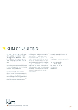 KLIM CONSULTING
NA KLIM CONSULTING PROCURA-                 A nossa equipa de especialistas está     Contacto para mais informação:
MOS AJUDAR OS NOSSOS CLIEN-                 disponível para o ajudar a perceber
TES A ATINGIREM A EXCELÊNCIA,               todo o potencial da sua equipa e, ao     Klim
ATRAVÉS DAS ABORDAGENS MAIS                 mesmo tempo, desenvolver as compe-       Strategy and innovation Consulting
ADEQUADAS ÀS SUAS NECESSIDA-                tências dos membros dessas equipas.
DES                                         Os nossos programas têm um elevado       Tel. (+351) 234 290 261
                                            grau de adaptabilidade às necessidades        (+351) 234 378 616
Para o efeito concebemos metodologias       específicas dos nossos clientes e são    Fax. (+351) 234 290 269
e ferramentas que nos permitem actuar       desenhados para servir as necessidades   info@klim.pt
com forte impacto e eficácia.               de todas as funções, das estratégicas    www.klim.pt
                                            às operacionais, da gestão de topo à
Para cada projecto seleccionamos            primeira linha.
equipas coesas constituídas por profis-
sionais experientes que, a partir da aus-
cultação dos problemas e dos desafios
dos nossos clientes, desenham e imple-
mentam soluções claras e eficazes.




                                                                                                                          / 13
 