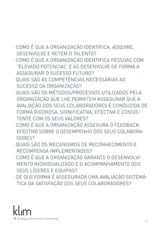 >Como é que a organização identifica, adquire,
 desenvolve e retém o talento?
>Como é que a organização identifica pessoas com
 “elevado potencial” e as desenvolve de forma a
 assegurar o sucesso futuro?
>Quais são as competências necessárias ao
 sucesso da organização?
>Quais são os métodos/processos utilizados pela
 organização que lhe permitem assegurar que a
 avaliação dos seus colaboradores é conduzida de
 forma rigorosa, significativa, efectiva e consis-
 tente com os seus valores?
>Como é que a organização assegura o feedback
 efectivo sobre o desempenho dos seus colabora-
 dores?
>Quais são os mecanismos de reconhecimento e
 recompensa implementados?
>Como é que a organização garante o desenvolvi-
 mento individualizado e o acompanhamento dos
 seus líderes e equipas?
>De que forma é assegurada uma avaliação sistemá-
 tica da satisfação dos seus colaboradores?




                                                /3
 