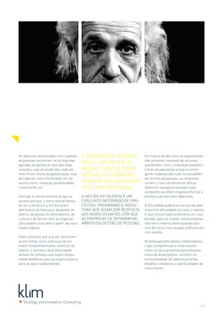 Os assuntos relacionados com a gestão      A Gestão do Talento            Em menos de dez anos as organizações
de pessoas encontram-se no topo das                                       irão enfrentar escassez de recursos
agendas da gestão de topo das orga-
                                           não é um fim em si             qualificados. Com o inevitável envelheci-
nizações, seja resultado das cada vez      mesmo. Não se trata            mento da população activa e a emer-
mais fortes forças da globalização, seja   apenas de formar e             gente mudança das suas necessidades
da cada vez maior focalização em as-                                      em termos de pessoas, as empresas
suntos como: inovação, produtividade,      treinar colaborado-            correm o risco de encontrar dificul-
crescimento, etc.                          res com potencial.             dades em assegurar equipas cujas
                                                                          competências dêem resposta efectiva à
Contudo e contrariamente ao que se         A Gestão do Talento é um       prossecução dos seus objectivos.
passou até aqui, o tema central deixou     conjunto integrado de pro-
de ser a eficácia e a eficiência em        cessos, programas e inicia-    A dificuldade poderá ser acrescida pela
detrimento da liderança, da gestão do      tivas que visam dar resposta   crescente dificuldade em reter o talento.
talento, da gestão do desempenho, da       aos novos desafios com que     O que motiva tradicionalmente um cola-
cultura e da forma como as organiza-       as empresas se deparam no      borador para se manter numa empresa
ções podem criar valor a partir dos seus   âmbito da Gestão de Pessoas.   não tem o mesmo efeito quando fala-
colaboradores.                                                            mos de incluir nas equipas profissionais
                                                                          com talento.
Estes assuntos, por sua vez, alicerçam-
se em temas como a procura de um                                          As preocupações destes colaboradores,
maior comprometimento, retenção de                                        cujas competências e visão encami-
talento, e aumento da produtividade                                       nham os seus projectos para elevados
através de métodos que sejam ampla-                                       níveis de desempenho, centram-se
mente benéficos para as organizações e                                    na necessidade de lideranças fortes,
para os seus colaboradores.                                               desafios constantes e oportunidades de
                                                                          crescimento.




                                                                                                                /4
 