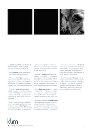 As organizações enfrentam                  > Optimizar os processos de Capital           > Desenvolver um processo de feedback
um conjunto de futuros                     Humano – estabelecer quais as políticas       contínuo – o desenvolvimento será mais
desafios que passam por:                   que mais se adequam com a realidade           direccionado e as aprendizagens mais
                                           de cada organização.                          rápidas se for dado um acompanha-
> Gerir o talento – atrair, desenvolver                                                  mento que privilegie o feedback dado de
e reter colaboradores talentosos          > Melhorar a imagem da organização             forma regular e sistemática.
                                          enquanto empregador – a atracção de
> Melhorar a liderança e conseguir o      talento para a organização passa pela          > Identificar as competências necessá-
desenvolvimento de novos líderes na       mensagem que esta transmite para o             rias para desenvolver com sucesso cada
organização – garantir que os líderes de exterior. Os novos talentos procuram um         função – tendo em conta as estratégias
amanhã têm as competências necessá- local de trabalho que lhes assegure as               de negócio e os planos de carreira, a
rias para fazer frente aos novos desafios condições para o seu desenvolvimento.          empresa poderá definir que aprendi-
                                                                                         zagens e em que formato devem ser
> Melhorar o comprometimento da            > Gerir o balanceamento entre trabalho        proporcionadas aos colaboradores.
força de trabalho – este tópico está as-   e vida pessoal – a visão de carreira de
sociado à motivação dos colaboradores,     hoje implica a necessidade de assegu-
e consequentemente à produtividade e       rar o equilíbrio entre os vários papéis
capacidade de retenção por parte das       que cada indivíduo assume na sua vida
empresas
                                           > Alinhar estratégias de reconhecimento
> Medir a performance dos colabora-        e recompensa com objectivos organiza-
dores – com as alterações na forma de      cionais – devem ser instituídos meca-
entender e avaliar o desempenho dos        nismos capazes de contribuir com valor
colaboradores, tornou-se imperativo de-    efectivo para a organização e para a satis-
finir novos indicadores de desempenho      fação e envolvimento dos colaboradores.




                                                                                                                             /5
 
