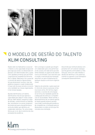 O Modelo de Gestão do Talento
Klim Consulting
Desde cedo nos habituámos a associar        Sem a energia e a paixão que dirigem       Assumindo que nenhuma destas com-
o Talento a uma capacidade excepcional      um colaborador para uma performan-         ponentes tem um carácter estanque
para algo que existe e se desenvolve em     ce de sucesso, de nada serve que este      que lhe garanta continuidade ou iniba
pessoas com determinados dons, quase        tenha revelado um potencial de talento     evolução, temos em cada indivíduo o
como aptidões primárias que permitem        nunca concretizado. É por este facto que   desafio de identificar o seu potencial,
a aquisição de competências de forma        a criação e manutenção da motivação        orientá-lo e garantir a sua motivação e
fácil e rápida. Habituamo-nos a associar    assumem um peso fundamental em             consequente desenvolvimento.
o conceito de talento a figuras distan-     qualquer equipa ou estrutura organiza-
tes que alcançaram sucesso, mas não         cional.
podemos esquecer o quão fundamental
é trazer até nós esse conceito e torná-lo   Sabemos de antemão o quão essencial
uma realidade nas nossas organizações       é o facto de colocar as pessoas certas
e nas nossas equipas.                       nos locais certos. Em termos organi-
                                            zacionais, o sucesso de uma equipa
Quando identificamos um talento,            só se torna uma realidade quando há
identificamos mais do que apenas a          a adequação de esforços e competên-
capacidade para adquirir novas compe-       cias às necessidades. Neste sentido, o
tências. Além destas, estejamos a falar     desenvolvimento de um talento apenas
de atitudes, conhecimentos ou habilida-     se revela quando estamos perante
des, reconhecem-se outras componen-         uma tríade constituída pela existência
tes essenciais para uma performance         de competências, a motivação para as
acima da média, que identifica um           desenvolver e a visão correcta que lhe
colaborador talentoso. Ter uma compe-       conceda uma orientação.
tência, por si só, não é sinónimo de uma
prestação de excelência.




                                                                                                                             /6
 