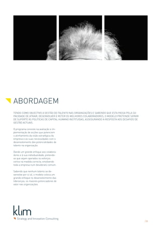 ABORDAGEM
Tendo como objectivo a gestão do talento nas organizações e sabendo que esta passa pela ca-
pacidade de atrair, desenvolver e reter os melhores colaboradores, o modelo pretende servir
de suporte às políticas de Capital Humano instituídas, assegurando a resposta aos desafios de
gestão actuais.

O programa consiste na avaliação e im-
plementação de acções que potenciem
o alinhamento da visão estratégica da
empresa e as suas necessidades com o
desenvolvimento das potencialidades de
talento na organização.

Dando um grande enfoque aos colabora-
dores e à sua individualidade, pretende-
se que sejam operados os esforços
certos na medida correcta, envolvendo
toda a empresa num desiderato comum.

Sabendo que nenhum talento se de-
senvolve por si só, o modelo coloca um
grande enfoque no desenvolvimento das
lideranças, os maiores potenciadores de
valor nas organizações.




                                                                                                /8
 