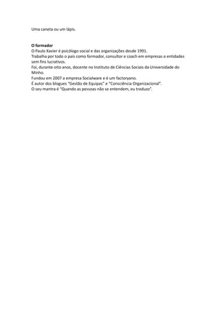 Uma caneta ou um lápis.


O formador
O Paulo Xavier é psicólogo social e das organizações desde 1991.
Trabalha por todo o país como formador, consultor e coach em empresas e entidades
sem fins lucrativos.
Foi, durante oito anos, docente no Instituto de Ciências Sociais da Universidade do
Minho.
Fundou em 2007 a empresa Socialware e é um factoryano.
É autor dos blogues “Gestão de Equipas” e “Consciência Organizacional”.
O seu mantra é “Quando as pessoas não se entendem, eu traduzo”.
 
