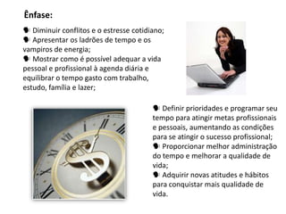Ênfase:
 Diminuir conflitos e o estresse cotidiano;
 Apresentar os ladrões de tempo e os
vampiros de energia;
 Mostrar como é possível adequar a vida
pessoal e profissional à agenda diária e
equilibrar o tempo gasto com trabalho,
estudo, família e lazer;

                                         Definir prioridades e programar seu
                                        tempo para atingir metas profissionais
                                        e pessoais, aumentando as condições
                                        para se atingir o sucesso profissional;
                                         Proporcionar melhor administração
                                        do tempo e melhorar a qualidade de
                                        vida;
                                         Adquirir novas atitudes e hábitos
                                        para conquistar mais qualidade de
                                        vida.
 