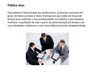 Público alvo:

Esta palestra é direcionada aos profissionais, empresas e pessoas em
geral, de todas as áreas e níveis hierárquicos que estão em busca de
formas para melhorar a sua produtividade no trabalho e que desejam
melhorar a qualidade de vida a partir da administração do tempo e de
suas atividades cotidianas e criar novos diferenciais de competitividade.
 