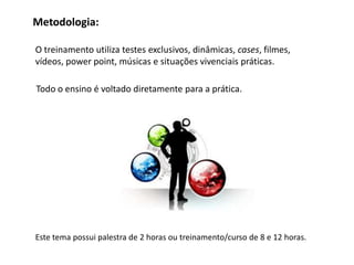 Metodologia:

O treinamento utiliza testes exclusivos, dinâmicas, cases, filmes,
vídeos, power point, músicas e situações vivenciais práticas.

Todo o ensino é voltado diretamente para a prática.




Este tema possui palestra de 2 horas ou treinamento/curso de 8 e 12 horas.
 