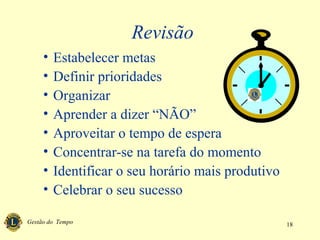 Gestão do Tempo 18
Revisão
• Estabelecer metas
• Definir prioridades
• Organizar
• Aprender a dizer “NÃO”
• Aproveitar o tempo de espera
• Concentrar-se na tarefa do momento
• Identificar o seu horário mais produtivo
• Celebrar o seu sucesso
 