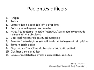 Pacientes difíceis 
1. Respire 
2. Sorria 
3. Lembre que é o pcte que tem o problema 
4. Sempre reconheça seu sofrimento 
5. Pctes frequentemente estão frustrados/com medo, e você pode 
representar um obstáculo 
6. Você está no controle da situação, não ele 
7. Pessoas frustradas/com medo/fora de controle nao são simpáticas 
8. Sempre apoie o pcte 
9. Diga que você desejaria de lhes dar o que estão pedindo 
10. Continue a ser simpático 
11. Seja claro: estabeleça limites e expectativas realistas 
Stuart, Lieberman 
15 minute hour: Therapeutic Talk in Primary Care 
 