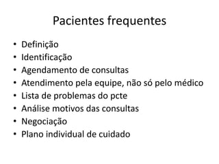 Pacientes frequentes 
• Definição 
• Identificação 
• Agendamento de consultas 
• Atendimento pela equipe, não só pelo médico 
• Lista de problemas do pcte 
• Análise motivos das consultas 
• Negociação 
• Plano individual de cuidado 
 