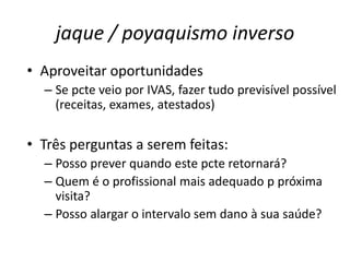 jaque / poyaquismo inverso 
• Aproveitar oportunidades 
– Se pcte veio por IVAS, fazer tudo previsível possível 
(receitas, exames, atestados) 
• Três perguntas a serem feitas: 
– Posso prever quando este pcte retornará? 
– Quem é o profissional mais adequado p próxima 
visita? 
– Posso alargar o intervalo sem dano à sua saúde? 
 