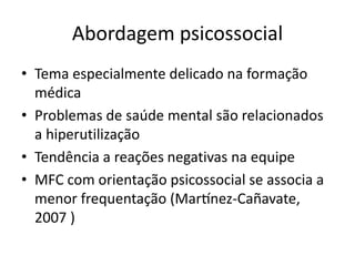 Abordagem psicossocial 
• Tema especialmente delicado na formação 
médica 
• Problemas de saúde mental são relacionados 
a hiperutilização 
• Tendência a reações negativas na equipe 
• MFC com orientação psicossocial se associa a 
menor frequentação (Martínez-Cañavate, 
2007 ) 
 