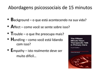 Abordagens psicossociais de 15 minutos 
• Background – o que está acontecendo na sua vida? 
• Affect – como você se sente sobre isso? 
• Trouble – o que lhe preocupa mais? 
• Handling – como você está lidando 
com isso? 
• Empathy – isto realmente deve ser 
muito difícil… 
 