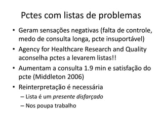 Pctes com listas de problemas 
• Geram sensações negativas (falta de controle, 
medo de consulta longa, pcte insuportável) 
• Agency for Healthcare Research and Quality 
aconselha pctes a levarem listas!! 
• Aumentam a consulta 1.9 min e satisfação do 
pcte (Middleton 2006) 
• Reinterpretação é necessária 
– Lista é um presente disfarçado 
– Nos poupa trabalho 
 