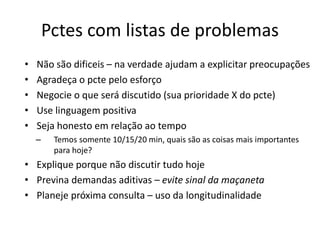 Pctes com listas de problemas 
• Não são dificeis – na verdade ajudam a explicitar preocupações 
• Agradeça o pcte pelo esforço 
• Negocie o que será discutido (sua prioridade X do pcte) 
• Use linguagem positiva 
• Seja honesto em relação ao tempo 
– Temos somente 10/15/20 min, quais são as coisas mais importantes 
para hoje? 
• Explique porque não discutir tudo hoje 
• Previna demandas aditivas – evite sinal da maçaneta 
• Planeje próxima consulta – uso da longitudinalidade 
 