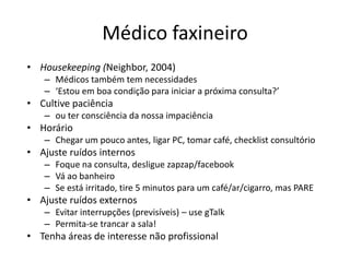 Médico faxineiro 
• Housekeeping (Neighbor, 2004) 
– Médicos também tem necessidades 
– ‘Estou em boa condição para iniciar a próxima consulta?’ 
• Cultive paciência 
– ou ter consciência da nossa impaciência 
• Horário 
– Chegar um pouco antes, ligar PC, tomar café, checklist consultório 
• Ajuste ruídos internos 
– Foque na consulta, desligue zapzap/facebook 
– Vá ao banheiro 
– Se está irritado, tire 5 minutos para um café/ar/cigarro, mas PARE 
• Ajuste ruídos externos 
– Evitar interrupções (previsíveis) – use gTalk 
– Permita-se trancar a sala! 
• Tenha áreas de interesse não profissional 
 