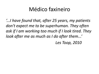 Médico faxineiro 
‘...I have found that, after 25 years, my patients 
don't expect me to be superhuman. They often 
ask if I am working too much if I look tired. They 
look after me as much as I do after them...’ 
Les Toop, 2010 
