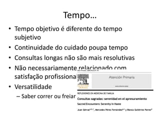 Tempo… 
• Tempo objetivo é diferente do tempo 
subjetivo 
• Continuidade do cuidado poupa tempo 
• Consultas longas não são mais resolutivas 
• Não necessariamente relacionado com 
satisfação profissional 
• Versatilidade 
– Saber correr ou freiar 
 