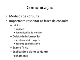 Comunicação 
• Modelos de consulta 
• Importante respeitar as fases da consulta 
– Início 
• rapport 
• identificação do motivo 
– Coleta de informação 
• explorar visão do pcte 
• resumo confirmatório 
– Exame físico 
– Explicação e plano conjunto 
– Fechamento 
 