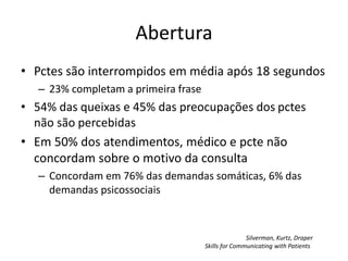 Abertura 
• Pctes são interrompidos em média após 18 segundos 
– 23% completam a primeira frase 
• 54% das queixas e 45% das preocupações dos pctes 
não são percebidas 
• Em 50% dos atendimentos, médico e pcte não 
concordam sobre o motivo da consulta 
– Concordam em 76% das demandas somáticas, 6% das 
demandas psicossociais 
Silverman, Kurtz, Draper 
Skills for Communicating with Patients 
 