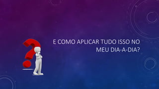 E COMO APLICAR TUDO ISSO NO
MEU DIA-A-DIA?
 