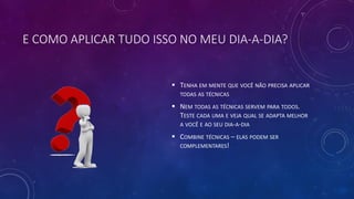 E COMO APLICAR TUDO ISSO NO MEU DIA-A-DIA?
 TENHA EM MENTE QUE VOCÊ NÃO PRECISA APLICAR
TODAS AS TÉCNICAS
 NEM TODAS AS TÉCNICAS SERVEM PARA TODOS.
TESTE CADA UMA E VEJA QUAL SE ADAPTA MELHOR
A VOCÊ E AO SEU DIA-A-DIA
 COMBINE TÉCNICAS – ELAS PODEM SER
COMPLEMENTARES!
 