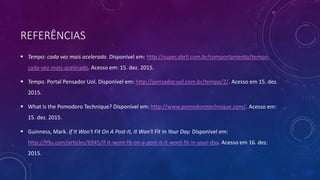 REFERÊNCIAS
 Tempo: cada vez mais acelerado. Disponível em: http://super.abril.com.br/comportamento/tempo-
cada-vez-mais-acelerado. Acesso em: 15. dez. 2015.
 Tempo. Portal Pensador Uol. Disponível em: http://pensador.uol.com.br/tempo/2/. Acesso em 15. dez.
2015.
 What is the Pomodoro Technique? Disponível em: http://www.pomodorotechnique.com/. Acesso em:
15. dez. 2015.
 Guinness, Mark. If It Won't Fit On A Post-It, It Won't Fit In Your Day. Disponível em:
http://99u.com/articles/6945/if-it-wont-fit-on-a-post-it-it-wont-fit-in-your-day. Acesso em 16. dez.
2015.
 