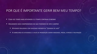 POR QUE É IMPORTANTE GERIR BEM MEU TEMPO?
 CADA VEZ TEMOS MAIS ATIVIDADES E O TEMPO CONTINUA O MESMO
 ASSUMIMOS MAIS COMPROMISSOS DO QUE PODEMOS DE FATO CUMPRIR
 ATIVIDADES REALIZADAS COM QUALIDADE INFERIOR OU “DEIXADAS DE LADO”
 A SOBRECARGA DE ATIVIDADES E A FALTA DE PRIORIZAÇÃO GERAM ANSIEDADE, PRESSA, ESTRESSE E FRUSTRAÇÃO
 