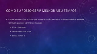 COMO EU POSSO GERIR MELHOR MEU TEMPO?
 EXISTEM ALGUMAS TÉCNICAS QUE PODEM AJUDAR NA GESTÃO DO TEMPO E, CONSEQUENTEMENTE, AJUDAM A
TER MAIOR QUALIDADE NO TRABALHO REALIZADO
 TÉCNICA POMODORO
 GETTING THINGS DONE (GTD)
 TÉCNICA DO POST-IT
 