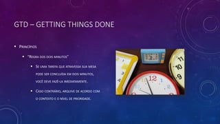 GTD – GETTING THINGS DONE
 PRINCÍPIOS
 “REGRA DOS DOIS MINUTOS”
 SE UMA TAREFA QUE ATRAVESSA SUA MESA
PODE SER CONCLUÍDA EM DOIS MINUTOS,
VOCÊ DEVE FAZÊ-LA IMEDIATAMENTE.
 CASO CONTRÁRIO, ARQUIVE DE ACORDO COM
O CONTEXTO E O NÍVEL DE PRIORIDADE.
 