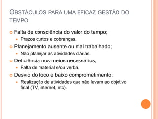 OBSTÁCULOS PARA UMA EFICAZ GESTÃO DO
TEMPO
 Falta de consciência do valor do tempo;
 Prazos curtos e cobranças.
 Planejamento ausente ou mal trabalhado;
 Não planejar as atividades diárias.
 Deficiência nos meios necessários;
 Falta de material e/ou verba.
 Desvio do foco e baixo comprometimento;
 Realização de atividades que não levam ao objetivo
final (TV, internet, etc).
 