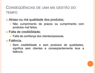 CONSEQÜÊNCIAS DE UMA MÁ GESTÃO DO
TEMPO
 Atraso ou má qualidade dos produtos;
 Não cumprimento de prazos ou cumprimento com
produtos mal feitos.
 Falta de credibilidade;
 Falta de confiança dos clientes/pessoas.
 Falência.
 Sem credibilidade e sem produtos de qualidades,
significa sem clientes e conseqüentemente leva a
falência.
 