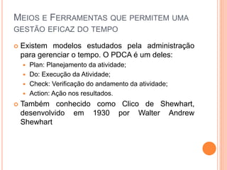 MEIOS E FERRAMENTAS QUE PERMITEM UMA
GESTÃO EFICAZ DO TEMPO
 Existem modelos estudados pela administração
para gerenciar o tempo. O PDCA é um deles:
 Plan: Planejamento da atividade;
 Do: Execução da Atividade;
 Check: Verificação do andamento da atividade;
 Action: Ação nos resultados.
 Também conhecido como Clico de Shewhart,
desenvolvido em 1930 por Walter Andrew
Shewhart
 