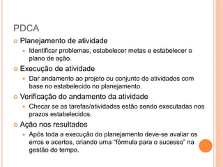 PDCA
 Planejamento de atividade
 Identificar problemas, estabelecer metas e estabelecer o
plano de ação.
 Execução de atividade
 Dar andamento ao projeto ou conjunto de atividades com
base no estabelecido no planejamento.
 Verificação do andamento da atividade
 Checar se as tarefas/atividades estão sendo executadas nos
prazos estabelecidos.
 Ação nos resultados
 Após toda a execução do planejamento deve-se avaliar os
erros e acertos, criando uma “fórmula para o sucesso” na
gestão do tempo.
 