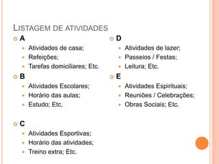 LISTAGEM DE ATIVIDADES
 A
 Atividades de casa;
 Refeições;
 Tarefas domiciliares; Etc.
 B
 Atividades Escolares;
 Horário das aulas;
 Estudo; Etc.
 C
 Atividades Esportivas;
 Horário das atividades;
 Treino extra; Etc.
 D
 Atividades de lazer;
 Passeios / Festas;
 Leitura; Etc.
 E
 Atividades Espirituais;
 Reuniões / Celebrações;
 Obras Sociais; Etc.
 