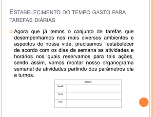 ESTABELECIMENTO DO TEMPO GASTO PARA
TAREFAS DIÁRIAS
 Agora que já temos o conjunto de tarefas que
desempenhamos nos mais diversos ambientes e
aspectos de nossa vida, precisamos estabelecer
de acordo com os dias da semana as atividades e
horários nos quais reservamos para tais ações,
sendo assim, vamos montar nosso organograma
semanal de atividades partindo dos parâmetros dia
e turnos.
 