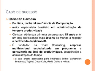 CASO DE SUCESSO
 Christian Barbosa
 Paulista, bacharel em Ciência da Computação
 maior especialista brasileiro em administração de
tempo e produtividade
 Christian Abriu sua primeira empresa aos 15 anos e foi
um dos profissionais mais jovens do mundo a receber
o certificado da Microsoft.
 É fundador da Triad Consulting, empresa
multinacional especializada em programas e
consultoria na área de produtividade, colaboração e
administração do tempo
 a qual presta assessoria para empresas como: Santander;
Bradesco; Toyota; Coca-Cola, Rede Globo e Nestlé.
 