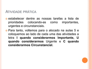 ATIVIDADE PRÁTICA
 estabelecer dentre as nossas tarefas a lista de
prioridades colocando-as como importantes,
urgentes e circunstanciais.
 Para tanto, voltemos para o alocado na aulas 5 e
coloquemos ao lado de cada uma das atividades a
letra I quando considerarmos Importante, U
quando considerarmos Urgente e C quando
considerarmos Circunstancial.
 