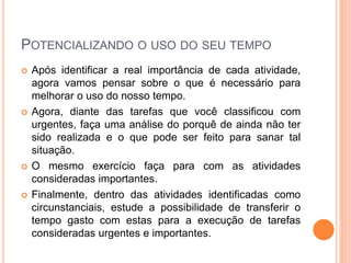 POTENCIALIZANDO O USO DO SEU TEMPO
 Após identificar a real importância de cada atividade,
agora vamos pensar sobre o que é necessário para
melhorar o uso do nosso tempo.
 Agora, diante das tarefas que você classificou com
urgentes, faça uma análise do porquê de ainda não ter
sido realizada e o que pode ser feito para sanar tal
situação.
 O mesmo exercício faça para com as atividades
consideradas importantes.
 Finalmente, dentro das atividades identificadas como
circunstanciais, estude a possibilidade de transferir o
tempo gasto com estas para a execução de tarefas
consideradas urgentes e importantes.
 