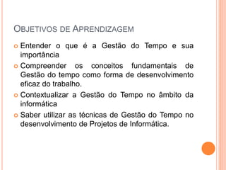 OBJETIVOS DE APRENDIZAGEM
 Entender o que é a Gestão do Tempo e sua
importância
 Compreender os conceitos fundamentais de
Gestão do tempo como forma de desenvolvimento
eficaz do trabalho.
 Contextualizar a Gestão do Tempo no âmbito da
informática
 Saber utilizar as técnicas de Gestão do Tempo no
desenvolvimento de Projetos de Informática.
 