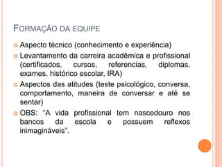 FORMAÇÃO DA EQUIPE
 Aspecto técnico (conhecimento e experiência)
 Levantamento da carreira acadêmica e profissional
(certificados, cursos, referencias, diplomas,
exames, histórico escolar, IRA)
 Aspectos das atitudes (teste psicológico, conversa,
comportamento, maneira de conversar e até se
sentar)
 OBS: “A vida profissional tem nascedouro nos
bancos da escola e possuem reflexos
inimagináveis”.
 