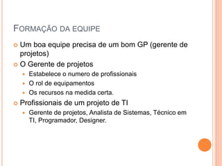 FORMAÇÃO DA EQUIPE
 Um boa equipe precisa de um bom GP (gerente de
projetos)
 O Gerente de projetos
 Estabelece o numero de profissionais
 O rol de equipamentos
 Os recursos na medida certa.
 Profissionais de um projeto de TI
 Gerente de projetos, Analista de Sistemas, Técnico em
TI, Programador, Designer.
 