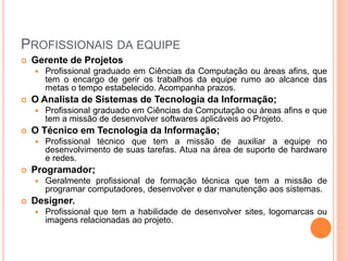PROFISSIONAIS DA EQUIPE
 Gerente de Projetos
 Profissional graduado em Ciências da Computação ou áreas afins, que
tem o encargo de gerir os trabalhos da equipe rumo ao alcance das
metas o tempo estabelecido. Acompanha prazos.
 O Analista de Sistemas de Tecnologia da Informação;
 Profissional graduado em Ciências da Computação ou áreas afins e que
tem a missão de desenvolver softwares aplicáveis ao Projeto.
 O Técnico em Tecnologia da Informação;
 Profissional técnico que tem a missão de auxiliar a equipe no
desenvolvimento de suas tarefas. Atua na área de suporte de hardware
e redes.
 Programador;
 Geralmente profissional de formação técnica que tem a missão de
programar computadores, desenvolver e dar manutenção aos sistemas.
 Designer.
 Profissional que tem a habilidade de desenvolver sites, logomarcas ou
imagens relacionadas ao projeto.
 