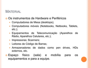MATERIAL
 Os instrumentos de Hardware e Periféricos
 Computadores de Mesa (desktops);
 Computadores móveis (Notebooks, Netbooks, Tablets,
etc.);
 Equipamentos de Telecomunicação (Aparelhos de
Rádio, Aparelhos Celulares, etc.);
 Impressoras; Scanners;
 Leitores de Código de Barras;
 Armazenadores de dados como pen drives, HDs
externos, etc.
 Espaço físico (sala) e mobília para os
equipamentos e para a equipe.
 