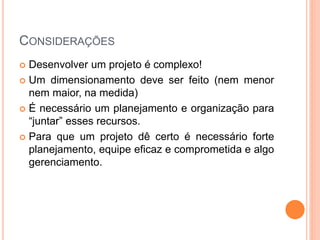 CONSIDERAÇÕES
 Desenvolver um projeto é complexo!
 Um dimensionamento deve ser feito (nem menor
nem maior, na medida)
 É necessário um planejamento e organização para
“juntar” esses recursos.
 Para que um projeto dê certo é necessário forte
planejamento, equipe eficaz e comprometida e algo
gerenciamento.
 