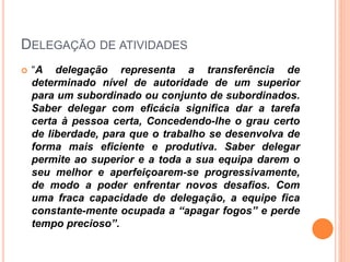 DELEGAÇÃO DE ATIVIDADES
 “A delegação representa a transferência de
determinado nível de autoridade de um superior
para um subordinado ou conjunto de subordinados.
Saber delegar com eficácia significa dar a tarefa
certa à pessoa certa, Concedendo-lhe o grau certo
de liberdade, para que o trabalho se desenvolva de
forma mais eficiente e produtiva. Saber delegar
permite ao superior e a toda a sua equipa darem o
seu melhor e aperfeiçoarem-se progressivamente,
de modo a poder enfrentar novos desafios. Com
uma fraca capacidade de delegação, a equipe fica
constante-mente ocupada a “apagar fogos” e perde
tempo precioso”.
 