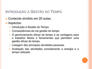 INTRODUÇÃO À GESTÃO DO TEMPO
 Conteúdo dividido em 20 aulas;
 Aspectos:
 Introdução à Gestão do Tempo.
 Conseqüências da má gestão do tempo
 O gerenciamento eficaz do tempo e as vantagens para
o trabalho/ Meios e ferramentas que permitem uma
gestão eficaz do tempo.
 Listagem das principais atividades pessoais.
 Avaliação das atividades considerando a energia e o
tempo utilizado.
 