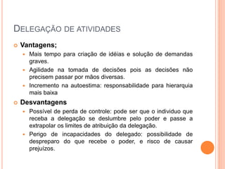 DELEGAÇÃO DE ATIVIDADES
 Vantagens;
 Mais tempo para criação de idéias e solução de demandas
graves.
 Agilidade na tomada de decisões pois as decisões não
precisem passar por mãos diversas.
 Incremento na autoestima: responsabilidade para hierarquia
mais baixa
 Desvantagens
 Possível de perda de controle: pode ser que o individuo que
receba a delegação se deslumbre pelo poder e passe a
extrapolar os limites de atribuição da delegação.
 Perigo de incapacidades do delegado: possibilidade de
despreparo do que recebe o poder, e risco de causar
prejuízos.
 